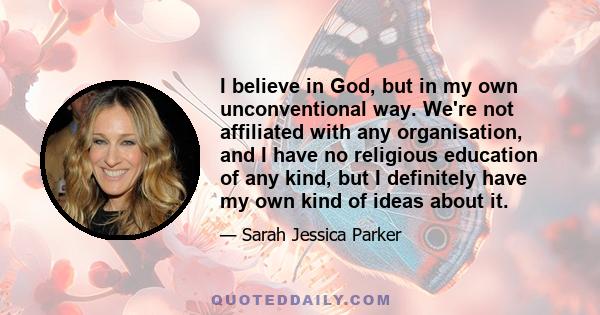 I believe in God, but in my own unconventional way. We're not affiliated with any organisation, and I have no religious education of any kind, but I definitely have my own kind of ideas about it.