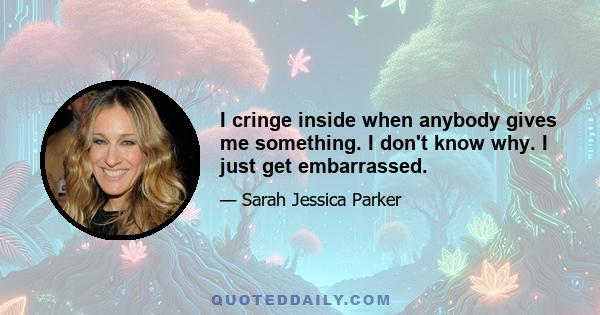 I cringe inside when anybody gives me something. I don't know why. I just get embarrassed.