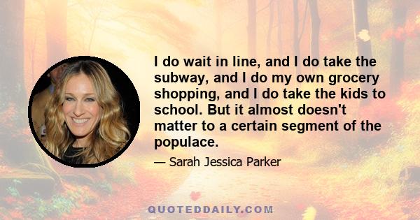 I do wait in line, and I do take the subway, and I do my own grocery shopping, and I do take the kids to school. But it almost doesn't matter to a certain segment of the populace.