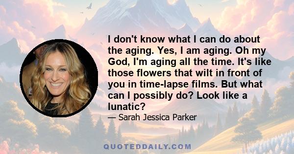 I don't know what I can do about the aging. Yes, I am aging. Oh my God, I'm aging all the time. It's like those flowers that wilt in front of you in time-lapse films. But what can I possibly do? Look like a lunatic?