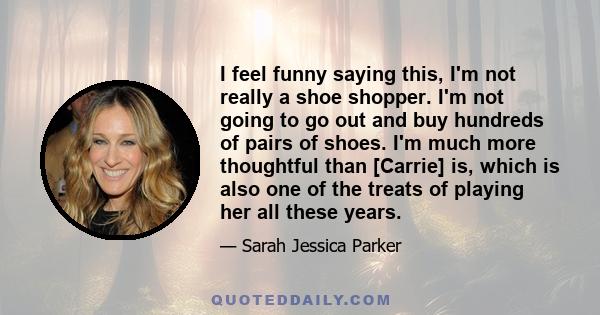 I feel funny saying this, I'm not really a shoe shopper. I'm not going to go out and buy hundreds of pairs of shoes. I'm much more thoughtful than [Carrie] is, which is also one of the treats of playing her all these