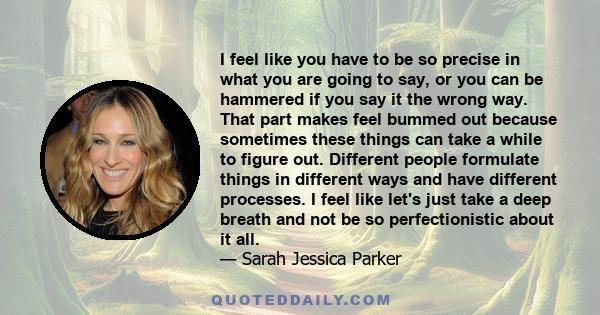 I feel like you have to be so precise in what you are going to say, or you can be hammered if you say it the wrong way. That part makes feel bummed out because sometimes these things can take a while to figure out.