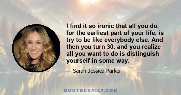 I find it so ironic that all you do, for the earliest part of your life, is try to be like everybody else. And then you turn 30, and you realize all you want to do is distinguish yourself in some way.