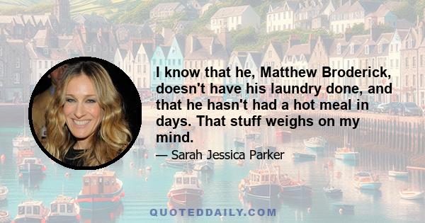 I know that he, Matthew Broderick, doesn't have his laundry done, and that he hasn't had a hot meal in days. That stuff weighs on my mind.