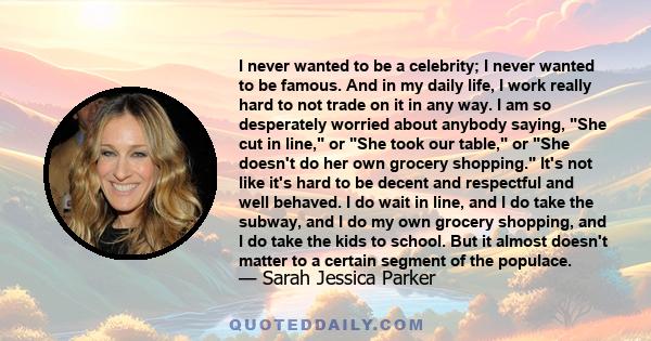 I never wanted to be a celebrity; I never wanted to be famous. And in my daily life, I work really hard to not trade on it in any way. I am so desperately worried about anybody saying, She cut in line, or She took our