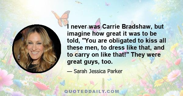 I never was Carrie Bradshaw, but imagine how great it was to be told, You are obligated to kiss all these men, to dress like that, and to carry on like that! They were great guys, too.