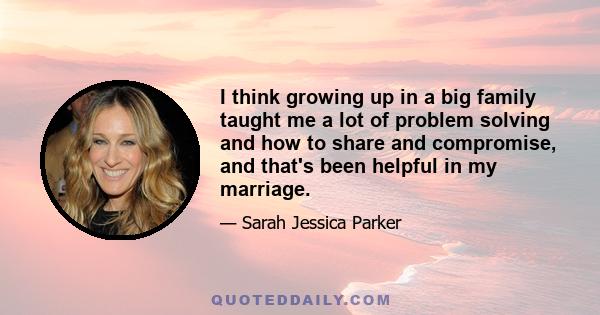 I think growing up in a big family taught me a lot of problem solving and how to share and compromise, and that's been helpful in my marriage.