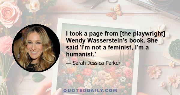 I took a page from [the playwright] Wendy Wasserstein's book. She said 'I'm not a feminist, I'm a humanist.'