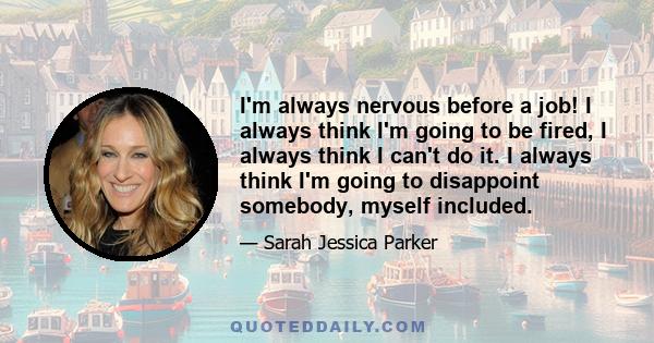 I'm always nervous before a job! I always think I'm going to be fired, I always think I can't do it. I always think I'm going to disappoint somebody, myself included.