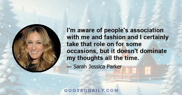 I'm aware of people's association with me and fashion and I certainly take that role on for some occasions, but it doesn't dominate my thoughts all the time.