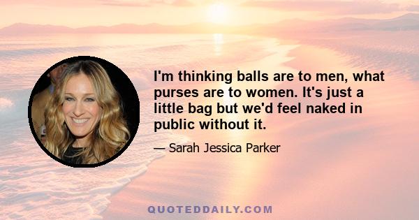 I'm thinking balls are to men, what purses are to women. It's just a little bag but we'd feel naked in public without it.