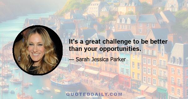 It's a great challenge to be better than your opportunities.