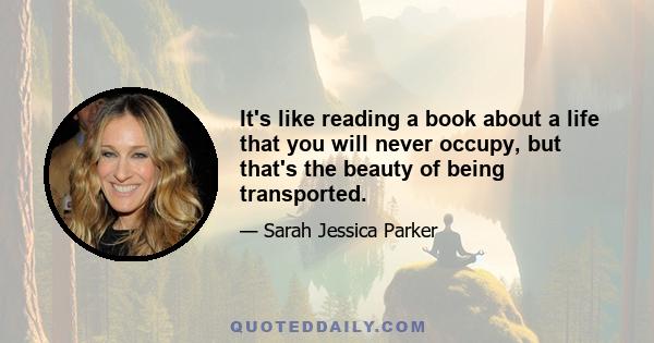 It's like reading a book about a life that you will never occupy, but that's the beauty of being transported.