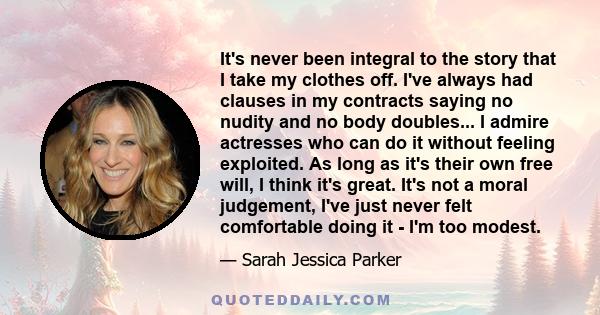 It's never been integral to the story that I take my clothes off. I've always had clauses in my contracts saying no nudity and no body doubles... I admire actresses who can do it without feeling exploited. As long as