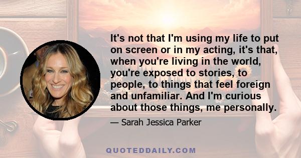 It's not that I'm using my life to put on screen or in my acting, it's that, when you're living in the world, you're exposed to stories, to people, to things that feel foreign and unfamiliar. And I'm curious about those 