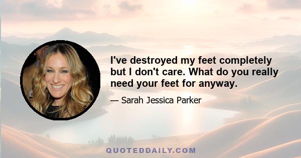 I've destroyed my feet completely but I don't care. What do you really need your feet for anyway.