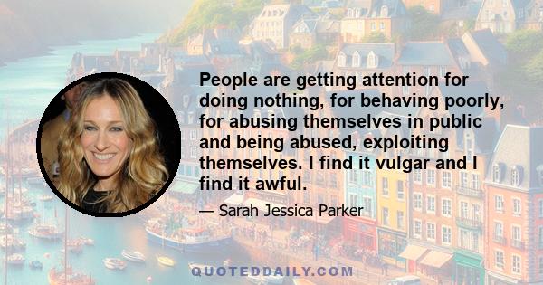 People are getting attention for doing nothing, for behaving poorly, for abusing themselves in public and being abused, exploiting themselves. I find it vulgar and I find it awful.