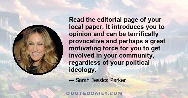 Read the editorial page of your local paper. It introduces you to opinion and can be terrifically provocative and perhaps a great motivating force for you to get involved in your community, regardless of your political