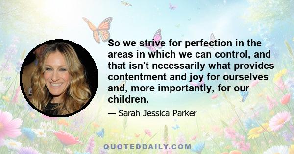 So we strive for perfection in the areas in which we can control, and that isn't necessarily what provides contentment and joy for ourselves and, more importantly, for our children.