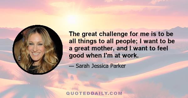 The great challenge for me is to be all things to all people; I want to be a great mother, and I want to feel good when I'm at work.