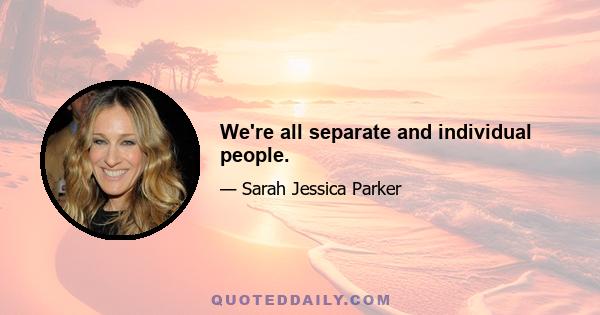 We're all separate and individual people.