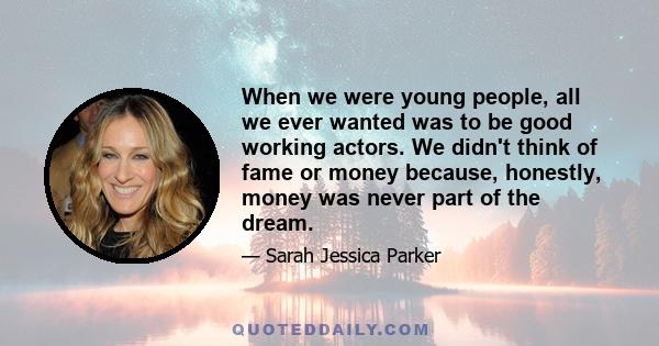 When we were young people, all we ever wanted was to be good working actors. We didn't think of fame or money because, honestly, money was never part of the dream.