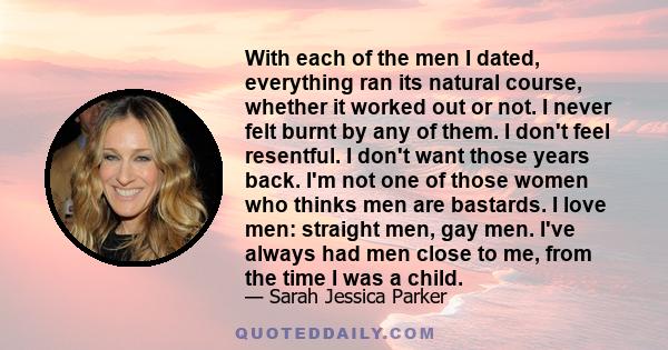 With each of the men I dated, everything ran its natural course, whether it worked out or not. I never felt burnt by any of them. I don't feel resentful. I don't want those years back. I'm not one of those women who