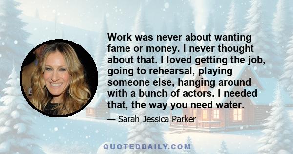 Work was never about wanting fame or money. I never thought about that. I loved getting the job, going to rehearsal, playing someone else, hanging around with a bunch of actors. I needed that, the way you need water.