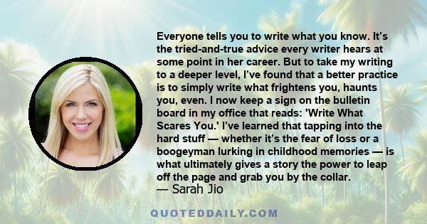 Everyone tells you to write what you know. It’s the tried-and-true advice every writer hears at some point in her career. But to take my writing to a deeper level, I’ve found that a better practice is to simply write