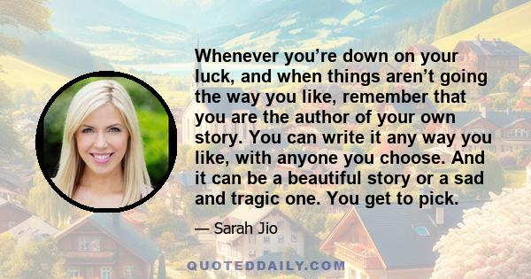 Whenever you’re down on your luck, and when things aren’t going the way you like, remember that you are the author of your own story. You can write it any way you like, with anyone you choose. And it can be a beautiful