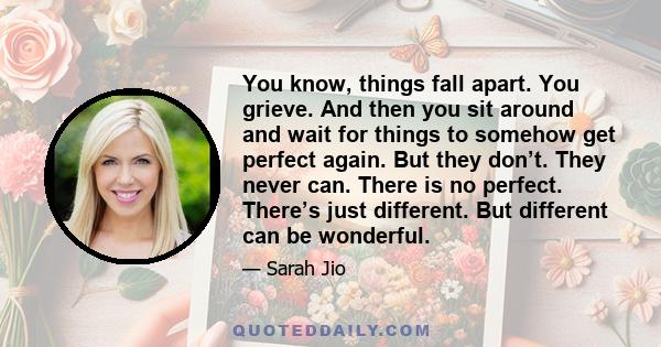 You know, things fall apart. You grieve. And then you sit around and wait for things to somehow get perfect again. But they don’t. They never can. There is no perfect. There’s just different. But different can be