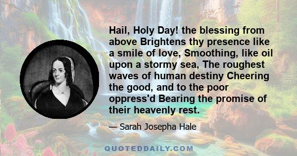 Hail, Holy Day! the blessing from above Brightens thy presence like a smile of love, Smoothing, like oil upon a stormy sea, The roughest waves of human destiny Cheering the good, and to the poor oppress'd Bearing the