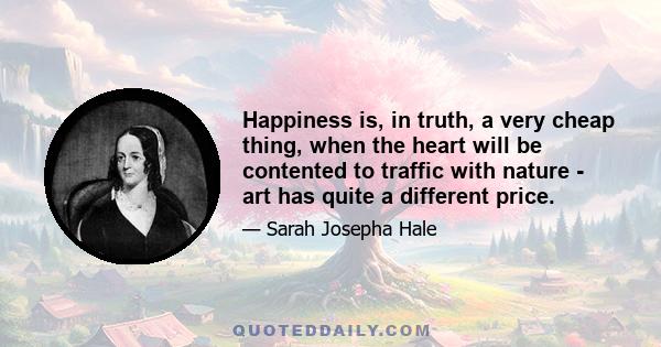 Happiness is, in truth, a very cheap thing, when the heart will be contented to traffic with nature - art has quite a different price.