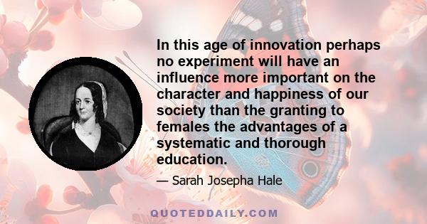 In this age of innovation perhaps no experiment will have an influence more important on the character and happiness of our society than the granting to females the advantages of a systematic and thorough education.