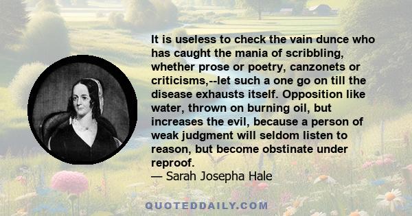 It is useless to check the vain dunce who has caught the mania of scribbling, whether prose or poetry, canzonets or criticisms,--let such a one go on till the disease exhausts itself. Opposition like water, thrown on