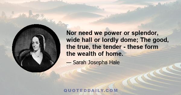 Nor need we power or splendor, wide hall or lordly dome; The good, the true, the tender - these form the wealth of home.