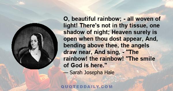 O, beautiful rainbow; - all woven of light! There's not in thy tissue, one shadow of night; Heaven surely is open when thou dost appear, And, bending above thee, the angels draw near, And sing, - The rainbow! the