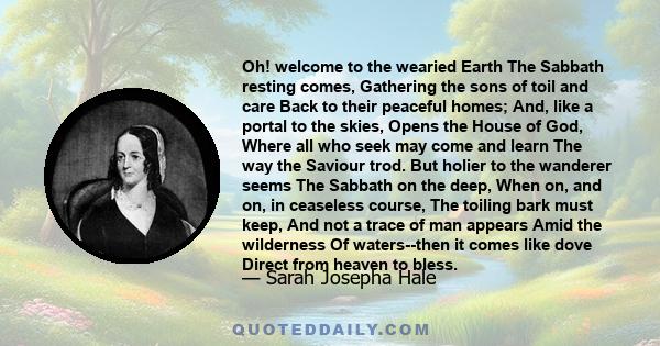 Oh! welcome to the wearied Earth The Sabbath resting comes, Gathering the sons of toil and care Back to their peaceful homes; And, like a portal to the skies, Opens the House of God, Where all who seek may come and