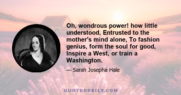 Oh, wondrous power! how little understood, Entrusted to the mother's mind alone, To fashion genius, form the soul for good, Inspire a West, or train a Washington.