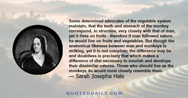 Some determined advocates of the vegetable system maintain, that the teeth and stomach of the monkey correspond, in structure, very closely with that of man, yet it lives on fruits - therefore if man followed nature, he 