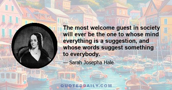 The most welcome guest in society will ever be the one to whose mind everything is a suggestion, and whose words suggest something to everybody.