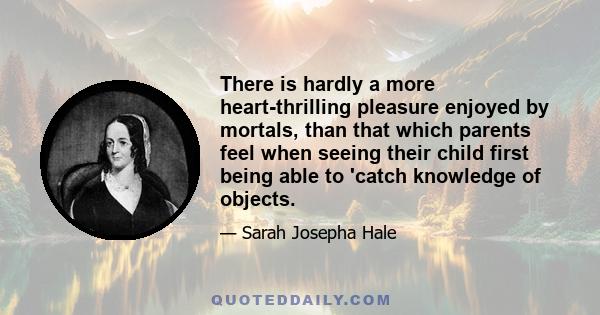 There is hardly a more heart-thrilling pleasure enjoyed by mortals, than that which parents feel when seeing their child first being able to 'catch knowledge of objects.