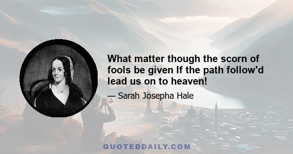 What matter though the scorn of fools be given If the path follow'd lead us on to heaven!