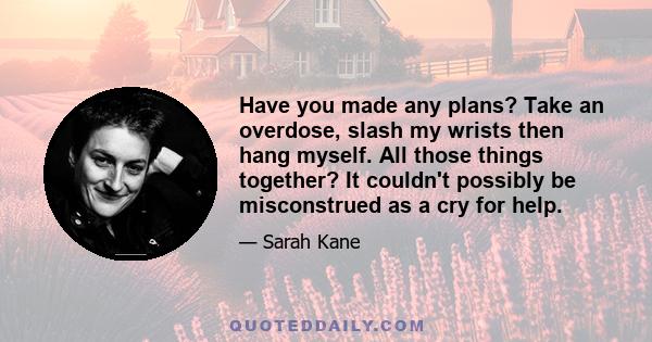 Have you made any plans? Take an overdose, slash my wrists then hang myself. All those things together? It couldn't possibly be misconstrued as a cry for help.