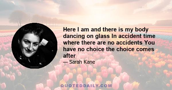 Here I am and there is my body dancing on glass In accident time where there are no accidents You have no choice the choice comes after