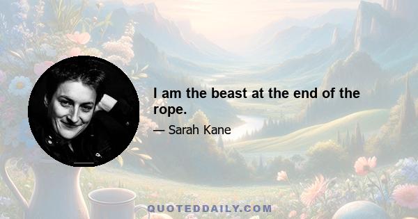 I am the beast at the end of the rope.