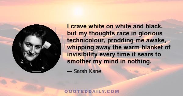 I crave white on white and black, but my thoughts race in glorious technicolour, prodding me awake, whipping away the warm blanket of invisibility every time it sears to smother my mind in nothing.