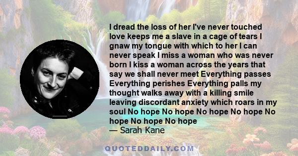 I dread the loss of her I've never touched love keeps me a slave in a cage of tears I gnaw my tongue with which to her I can never speak I miss a woman who was never born I kiss a woman across the years that say we