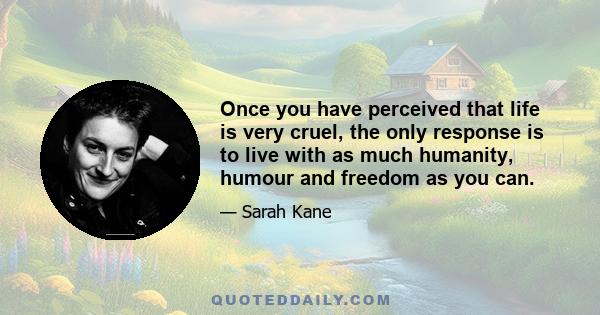 Once you have perceived that life is very cruel, the only response is to live with as much humanity, humour and freedom as you can.