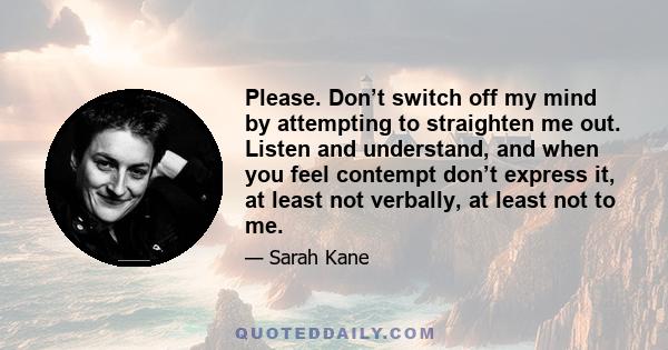 Please. Don’t switch off my mind by attempting to straighten me out. Listen and understand, and when you feel contempt don’t express it, at least not verbally, at least not to me.